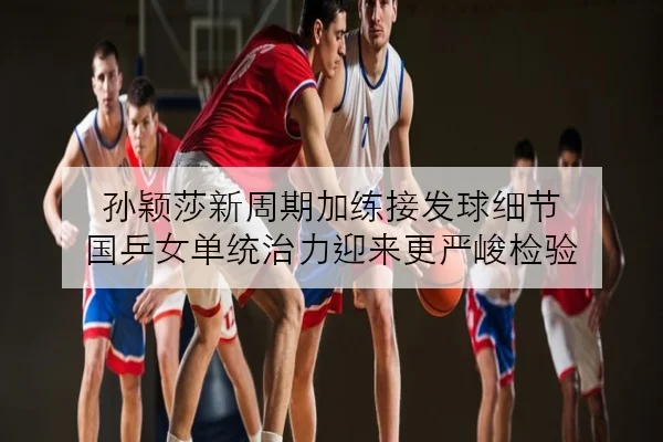 孙颖莎新周期加练接发球细节 国乒女单统治力迎来更严峻检验 - kaiyun